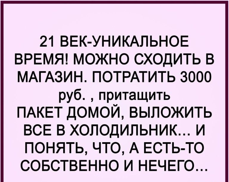 21 ВЕК УНИКАЛЬНОЕ ВРЕМЯ МОЖНО СХОДИТЬ В МАГАЗИН ПОТРАТИТЬ 3000 руб притащить ПАКЕТ ДОМОЙ ВЫЛОЖИТЬ ВСЕ В ХОЛОДИЛЬНИК И ПОНЯТЬ ЧТО А ЕСТЬ ТО СОБСТВЕННО И НЕЧЕГО