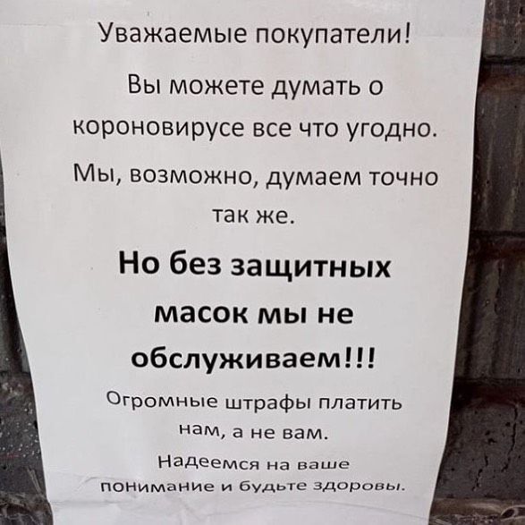 Уважаемые покупатели Вы можете думать о короновирусе все что угодно Мы возможно думаем точно так же Но без защитных масок мы не обслуживаем Огромные штрафы платить ЭМ а не вам Надеемся на ваше Понимание и будьге здоровы