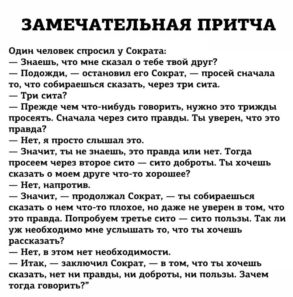ЗАМЕЧАТЕЛЬНАЯ ПРИТЧА Один человек спросил у Сократа Знаешь что мне сказал о тебе твой друг Подожди остановил его Сократ просей сначала то что собираешься сказать через три сита Три сита Прежде чем что нибудь говорить нужно это трижды просеять Сначала через сито правды Ты уверен что это правда Нет я просто слышал это Значит ты не знаешь это правда или нет Тогда просеем через второе сито сито доброт