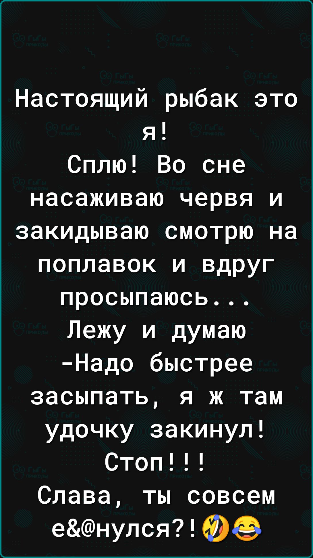 Настоящий рыбак это я Сплю Во сне насаживаю червя и закидываю смотрю на поплавок и вдруг просыпаюсь Лежу и думаю Надо быстрее засыпать я ж там удочку закинул Стоп Слава ты совсем енулся