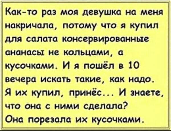 Как то раз моя девушка на меня 1 накричала потому что я купил ідля салата консервированные ананасы не кольцами а кусочками И я пошёл в 10 вечера искать такие как надо Я их купил принёс И знаете что она с ними сделала Ома порезала их кусочками