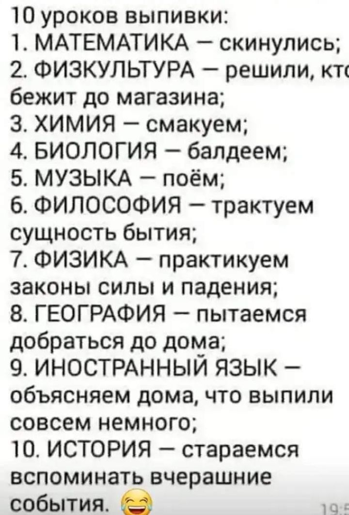 10 уроков выпивки 1 МАТЕМАТИКА скинулись 2 ФИЗКУЛЬТУРА решили кп бежит до магазина 3 ХИМИЯ смакуем 4 БИОЛОГИЯ балдеем 5 МУЗЫКА поём 6 ФИЛОСОФИЯ трактуем сущность бытия 7 ФИЗИКА практикуем законы силы и падения 8 ГЕОГРАФИЯ пытаемся добраться до дома 9 ИНОСТРАННЫИ ЯЗЫК объясняем дома что выпили совсем немного 10 ИСТОРИЯ стараемся вспоминать вчерашние события в