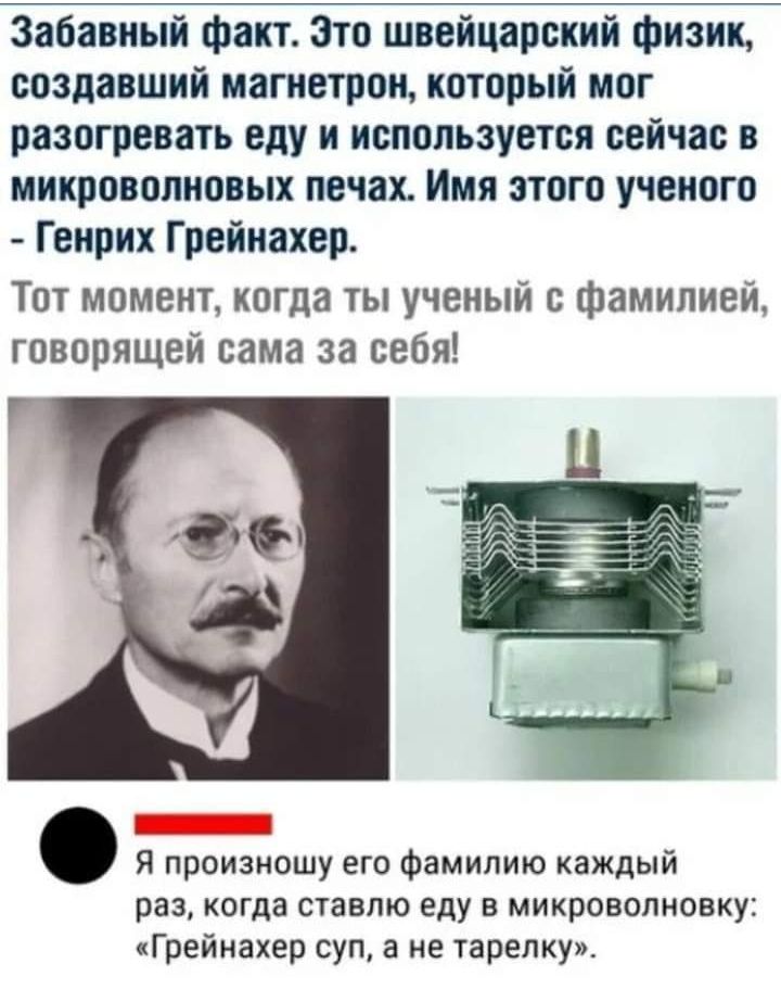 Забавный факт Зто швейцарский физик создавший магнетрон который мог разогревать еду и используется сейчас в микроволновых печах Имя зтого ученого Генрих Грейнахер Тот момент когда ты ученый с фамилией говорящей сама за себя Я произношу его фамилию каждый раз когда ставлю еду в микроволновку Грейнахер суп а не тарелку