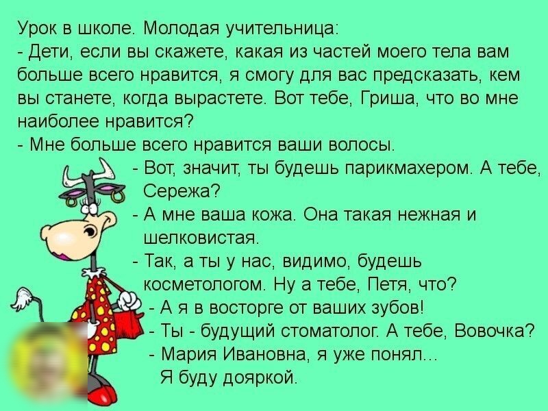 Урок в школе Молодая учительница Дети если вы скажете какая из частей моего тела вам больше всего нравится я смогу для вас предсказать кем вы станете когда вырастете Вот тебе Гриша что во мне наиболее нравится Мне больше всего нравится ваши волосы Вот значит ты будешь парикмахером А тебе Сережа А мне ваша кожа Она такая нежная и шелковистая Так а ты у нас видимо будешь косметологом Ну а тебе Петя 