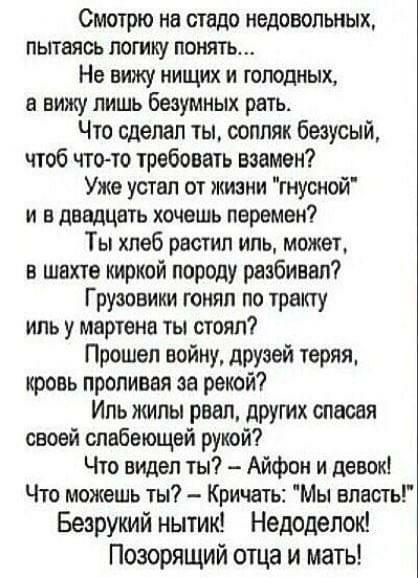 Смотрю на стадо недовольных пытаясь логику понять Не вижу нищих и голодных а вижу лишь Беэумных рать Что сделал ты оопляк безусый чтоб чтото требовать взамен Уже устал от жизни гнусной и в двадцать хочешь перемен Ты хлеб растил иль может в шахте киркой породу разбивал Грузовики гонял по тракту иль у мартенв ты стоял Прошел войну друзей теряя кровь проливая за рекой Иль жилы рвал других спасая свое