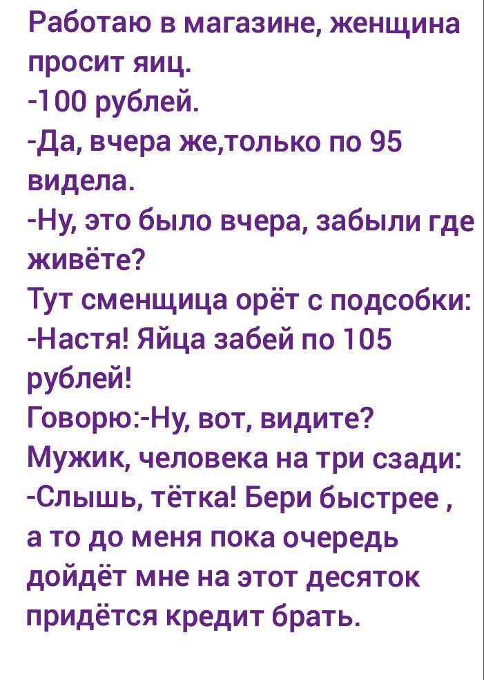 Работаю в магазине женщина просит яиц 00 рублей Да вчера жетолько по 95 видела Ну это было вчера забыли где живёте Тут сменщица орёт с подсобки Настя Яйца забей по 105 рублей Говорю Ну вот видите Мужик человека на три сзади Слышь тётка Бери быстрее а то до меня пока очередь дойдёт мне на этот десяток придётся кредит брать