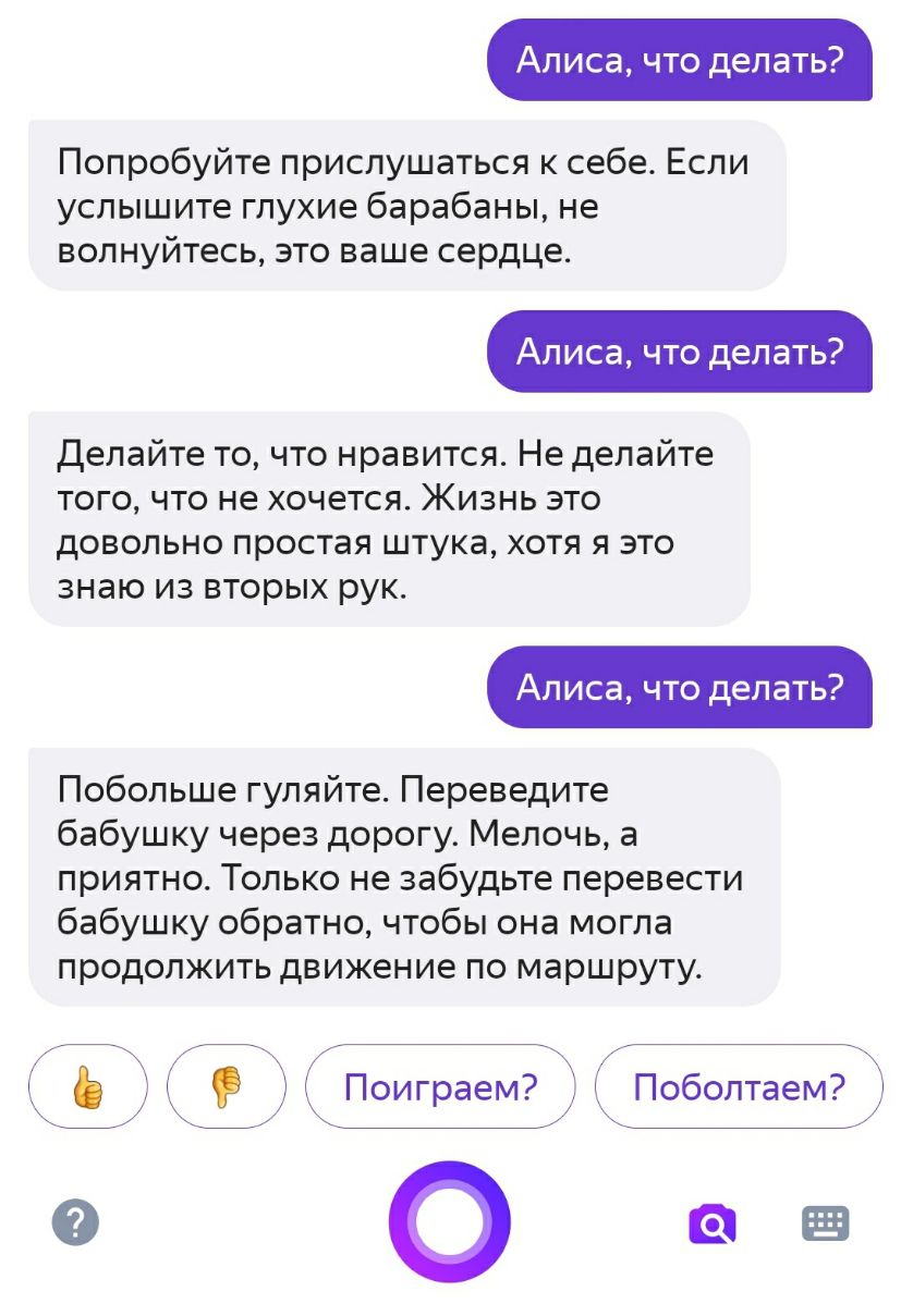 Алиса что делать Попробуйте прислушаться к себе Если услышите глухие барабаны не волнуйтесь это ваше сердце Алиса что делать Делайте то что нравится Не делайте того что не хочется Жизнь это довольно простая штука хотя я это знаю из вторых рук Алиса что делать Побольше гуляйте Переведите бабушку через дорогу Мелочь а приятно Только не забудьте перевести бабушку обратно чтобы она могла продолжить дв