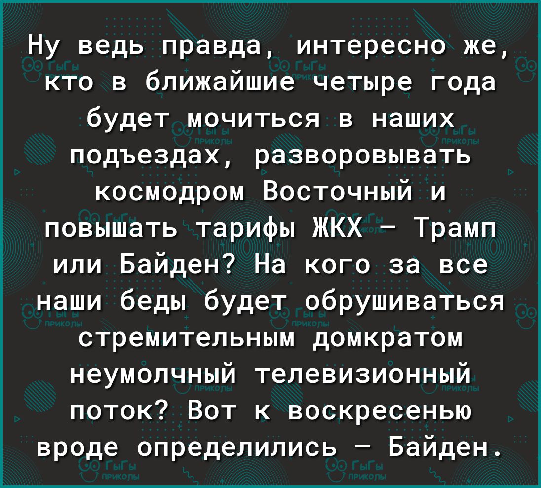 Ну ведь правда интересно же кто в ближайшие четыре года будет мочиться в наших подъездах разворовывать космодром Восточный и повышать тарифы ЖКХ Трамп или Байден На кого за все наши беды будет обрушиваться стремительным домкратом неумолчный телевизионный поток Вот к воскресенью вроде определились Байден