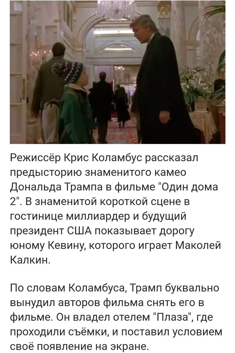 Режиссёр Крис Коламбус рассказал предысторию знаменитого камео дональда Трампа в фильме Один дома 2 В знаменитой короткой сцене в гостинице миллиардер и будущий президент США показывает дорогу юному Кевину которого играет Маколей Калкин По словам Коламбуса Трамп буквально вынудил авторов фильма снять его в фильме Он владел отелем Плаза где проходили съёмки и поставил условием своё появление на экр