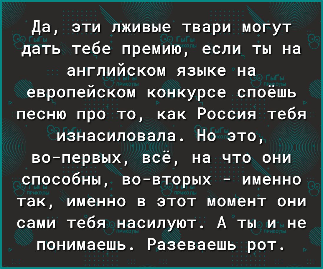 Да эти лживые твари могут дать тебе премию если ты на английском языке на европейском конкурсе споёшь песню про то как Россия тебя изнасиловала Но это вопервых всё на что они способны вовторых именно так именно в этот момент они сами тебя насилуют А ты и не понимаешь Разеваешь рот