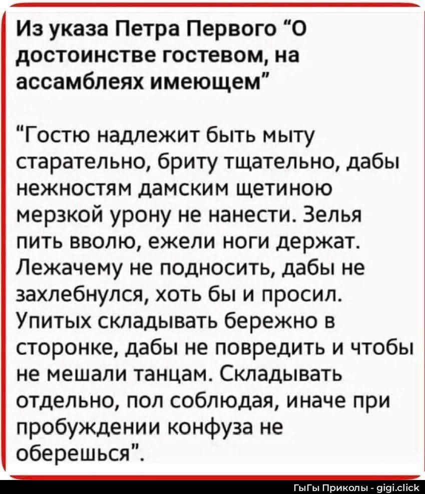 Из указа Петра Первого “О достоинстве гостем, на ассамблеях имеющем”

“Гостью надлежит быть мыту старательно, брити тщательно, дабы нежностям дамским щетиною мерзкой урону не нанести. Зелья пить вовло, ежели ноги держат. Лежачему не подносить, дабы не захлебнулся, хоть бы и просил. Упитых складывать бережно в сторону, дабы не повредить и чтобы не мешали танцам. Складывать отдельно, пол соблюдая, иначе при пробуждении конфуза не oberешься.”
