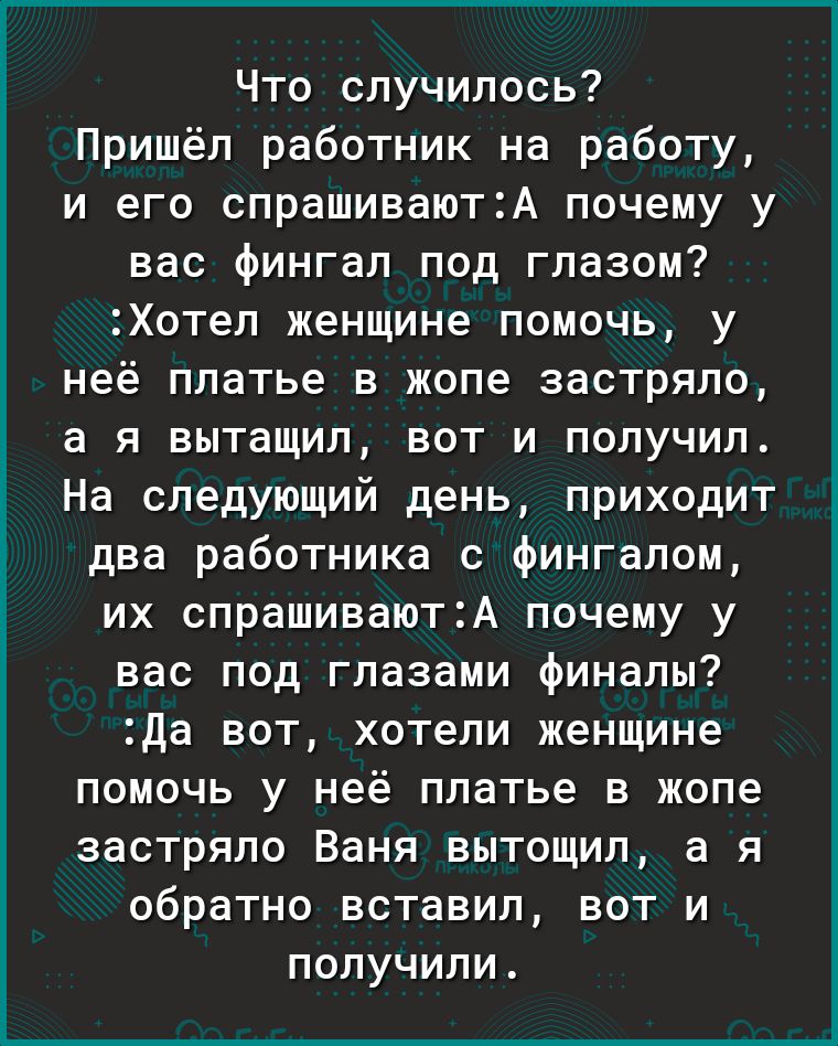 Что случилось Пришёл работник на работу и его спрашиваютА почему у вас фингал под глазом Хотел женщине помочь у неё платье в жопе застряло а я вытащил вот и получил На следующий день приходит два работника с фингалом их спрашиваютА почему у вас под глазами финалы Да вот хотели женщине помочь у неё платье в жопе застряло Ваня вытощил а я обратно вставил вот и получили