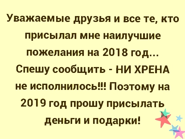 Уважаемые друзья и все те кто присылал мне наилучшие пожелания на 2018 год Спешу сообщить НИ ХРЕНА не исполнилось Поэтому на 2019 год прошу присылать деньги и подарки Ё
