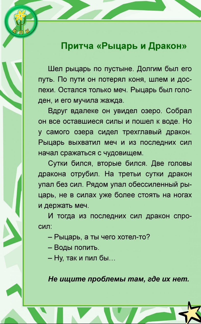 Притча Рыцарь и дракон Шел рыцарь по пустыне долгим был его путь По пути он потерял коня шлем и дос пехи Остался только меч Рыцарь был голо ден и его мучила жажда Вдруг вдалеке он увидел озеро Собрал он все оставшиеся силы и пошел к воде Но у самого озера сидел трехглавый дракон Рыцарь выхватил меч и из последних сил начал сражаться с чудовищем Сутки бился вторые бился Две головы дракона отрубил Н