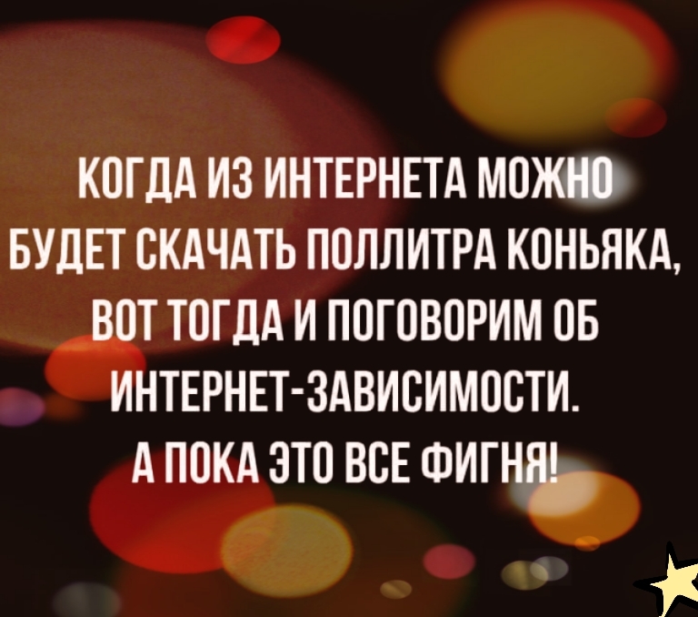 КОГДА ИЗ ИНТЕРНЕТА МОЖНО БУДЕТ СКАЧАТЬ ПОЛЛИТРА КОНЬЯКА ВОТ ТОГДА И ПОГОВОРИМ ОБ ИНТЕРНЕТ ЗАВИСИМОСТИ АПОКА ЭТО ВСЕ ФИГНЯЬ