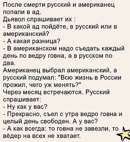 После смерти русский и американец попали в ад Дьявол спрашивает их В какой ад пойдёте в русский или в американский А какая разница В американском надо съедать каждый день по ведру говна а в русском по два Американец выбрал американский а русский подумал Всю жизнь в России прожил чего уж менять Через месяц встречаются Русский спрашивает Ну как у вас Прекрасно съел с утра ведро говна и целый день св