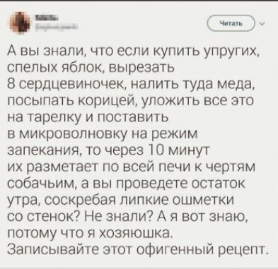 _ А вы знали что если купить упругих спелых яблок вырезать 8 сердцевиночек налить туда меда посыпать корицей уложить все это на тарелку и поставить в микроволновку на режим запекания то через 10 минут их разметает по всей печи к чертям собачьим а вы проведете остаток утра соскребая липкие ошметки со стенок Не знали А я вот знаю потому что я хозяюшка Записывайте этот офигенный рецепт
