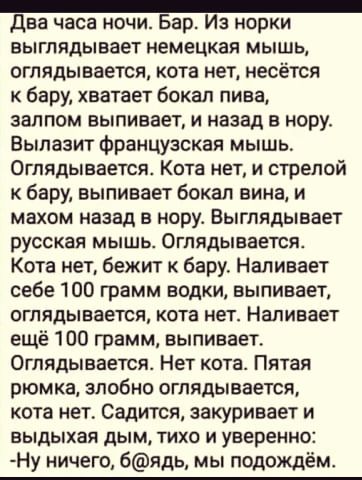 Два часа ночи Бар Из норки выглядывает немецкая мышь оглядывается кота нет несётся к бару хватает бокал пива залпом выпивает и назад в нору Вылазиг французская мышь Оглядывается Кота нети стрелой к бару выпивает бокал вина и махом назад в норуг Выглядывает русская мышь Огпядывается Кота нет бежит бару Налиаает себе 100 грамм водки выпивает оглядывается кота нет Наливает ещё 100 грамм выпивает Огля