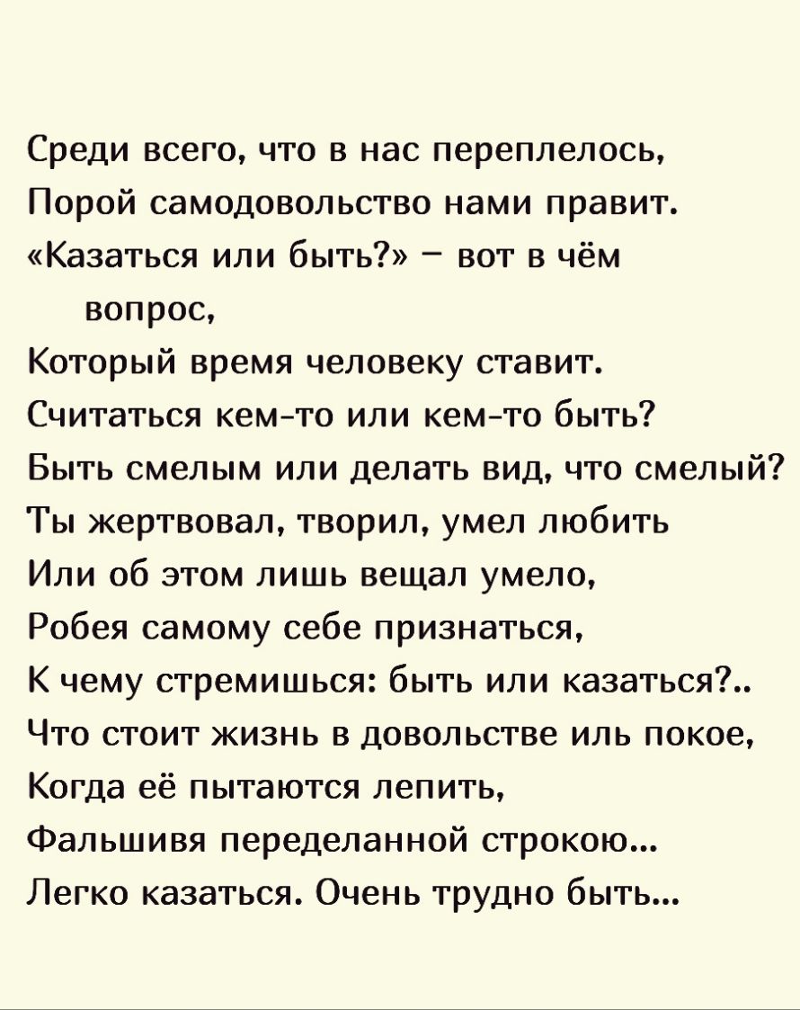Среди всего что в нас переплелось Порой самодовольство нами правит Казаться или быть вот в чём вопрос Который время человеку ставит Считаться кемто или кемто быть Быть смелым или делать вид что смелый Ты жертвовал творил умел любить Или об этом лишь вещал умело Робея самому себе признаться К чему стремишься быть или казаться Что стоит жизнь в довольстве иль покое Когда её пытаются лепить Фальшивя 