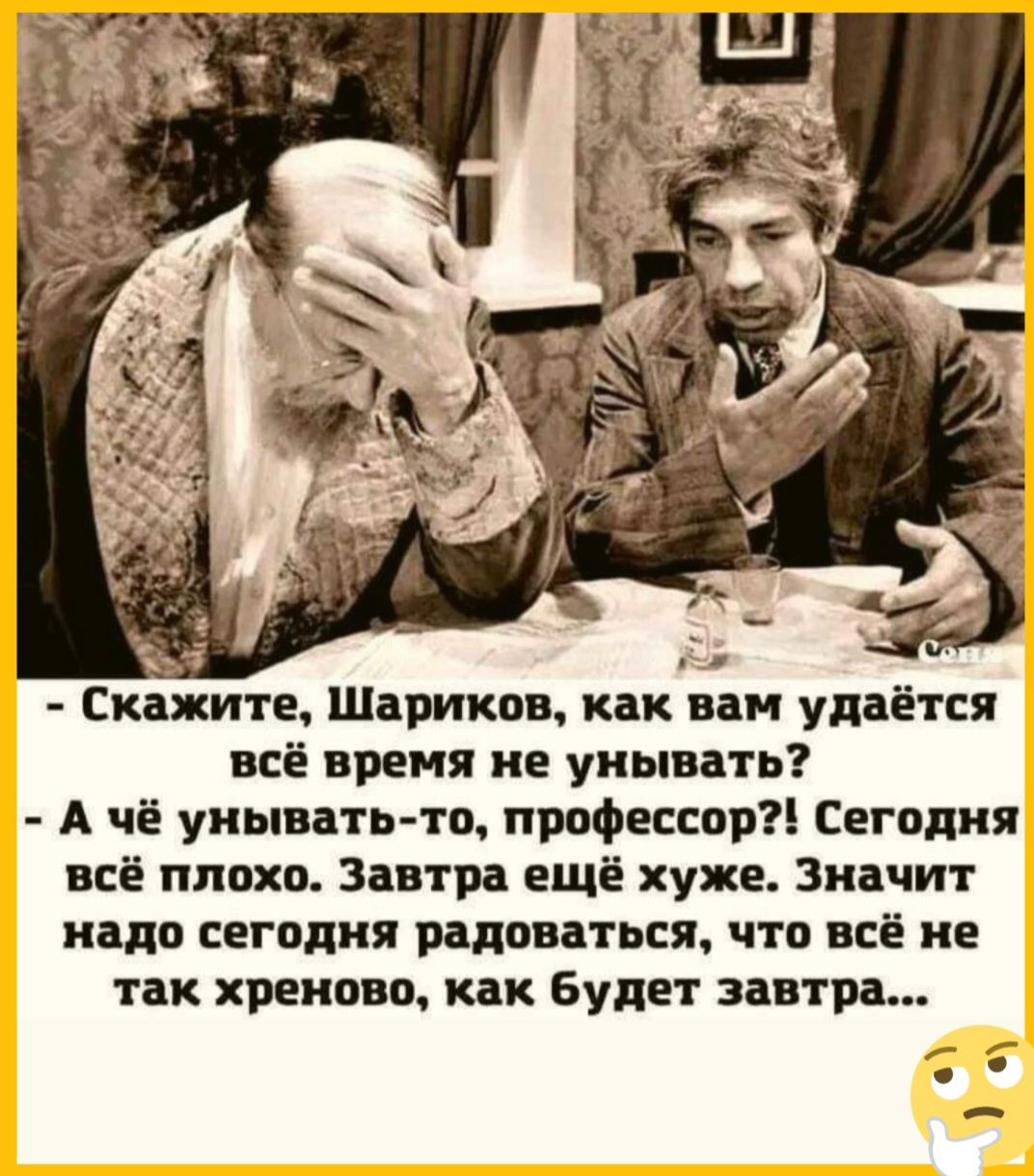 ж Скажите Шариков как вам удаётся всё время не унывать А чё унывать то профессор Сегодня всё плохо Завтра ещё хуже Значит надо сегодня радоваться что всё не так хреново как будет завтра