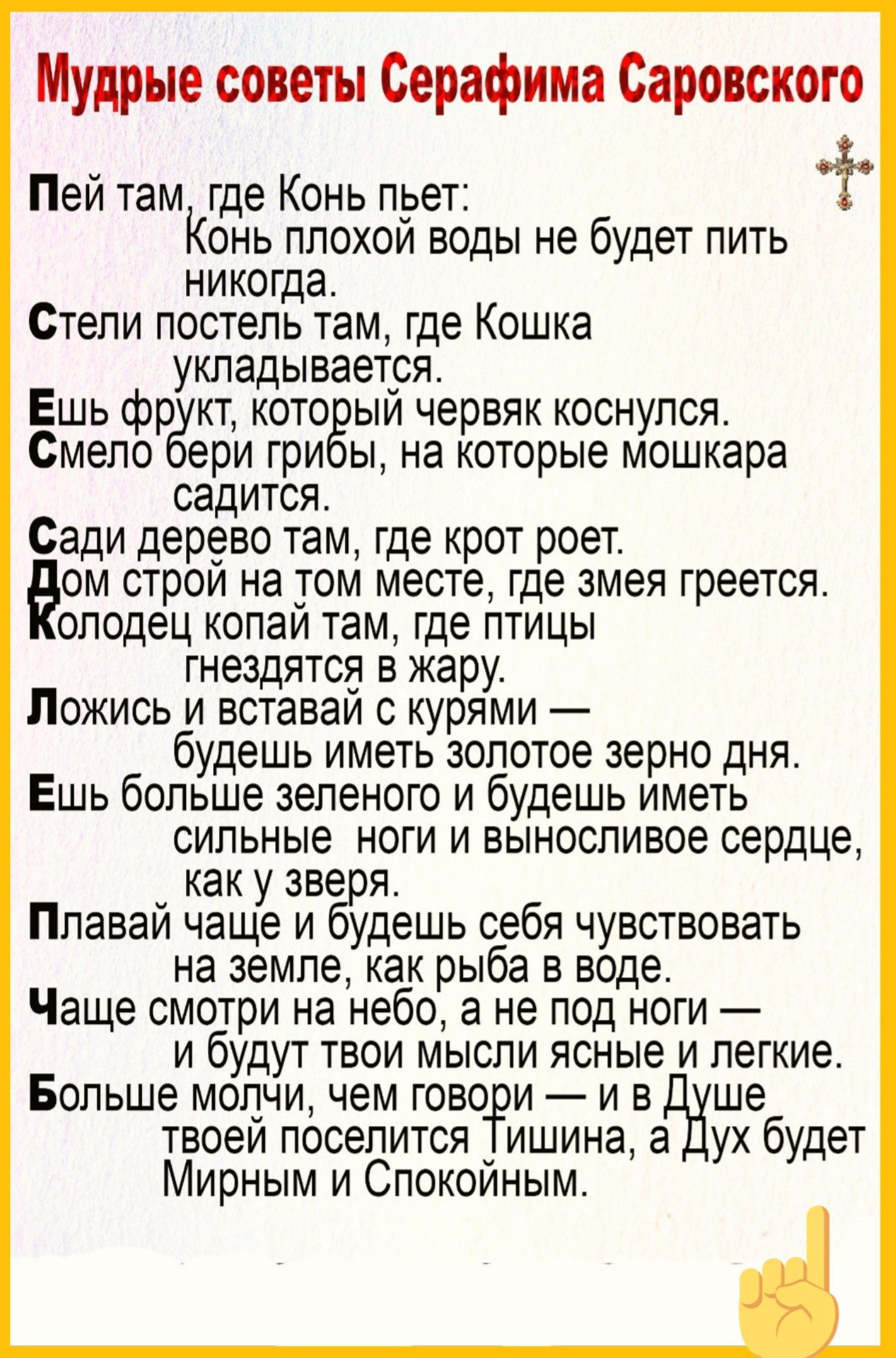 Мудрые советы Серафима Саровского Пей там где Конь пьет КОНЬ ПЛОХОЙ воды не будет ПИТЬ никогда Стели постель там где Кошка укладывается Ешь фрукт который червяк коснулся Смело бери грибы на которые мошкара садится Сади дерево там где крот роет ом строй на том месте где змея греется олодец копай там где птицы гнездятся в жару Ложись и вставай с Куря