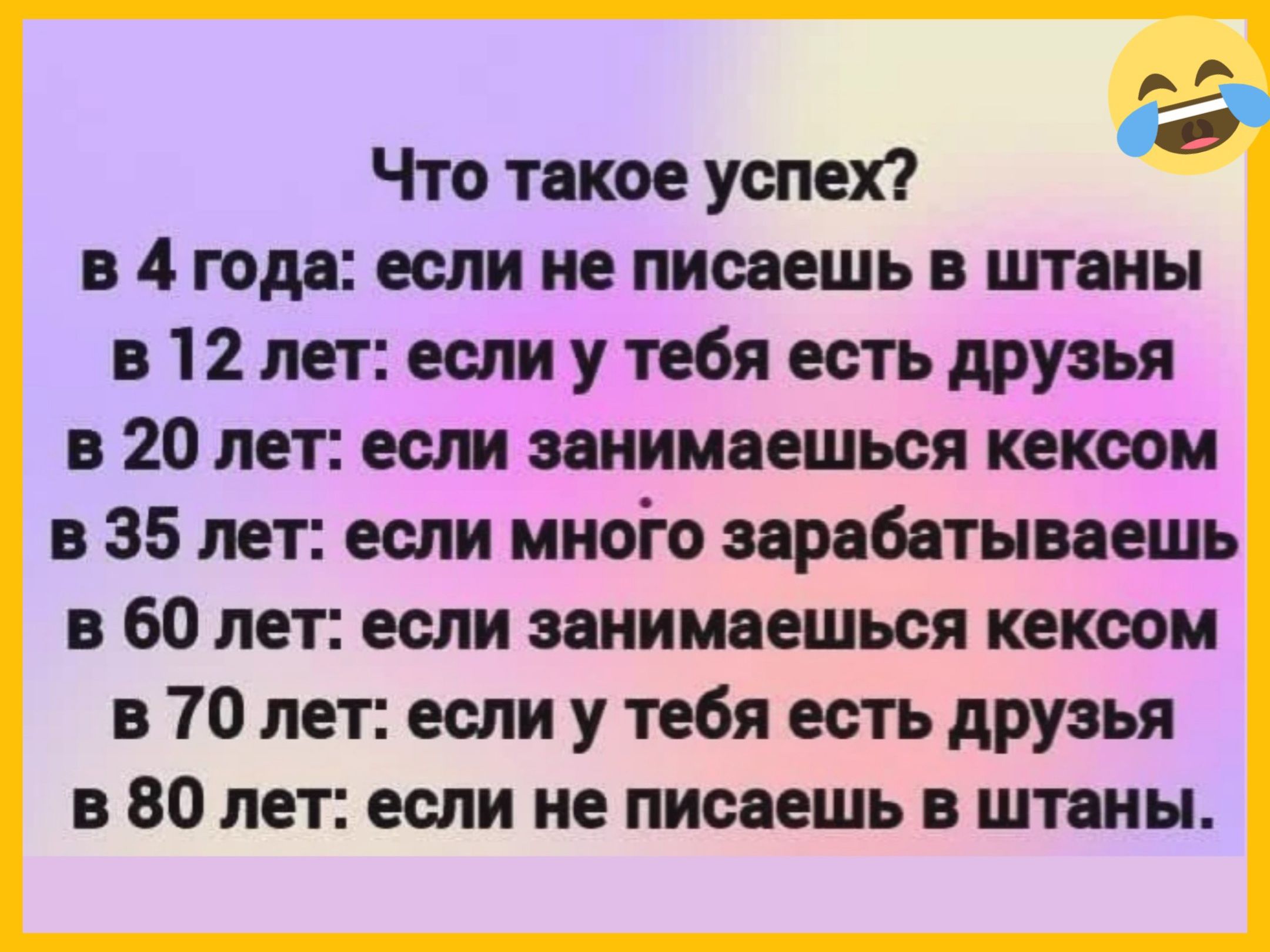 Что такое успех? в 4 года: если не пишешь в штаны в 12 лет: если у тебя есть друзья в 20 лет: если занимаешься сексом в 35 лет: если много зарабатываешь в 60 лет: если занимаешься сексом в 70 лет: если у тебя есть друзья в 80 лет: если не пишешь в штаны.