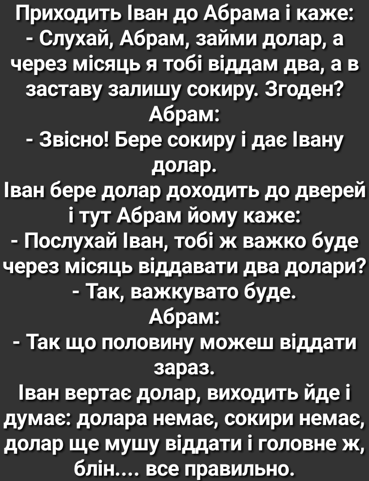 Приходить ван до Абрама і каже Слухай Абрам займи долар а через місяць я тобі віддам два а в заставу залишу сокиру Згоден Абрам Звісно Бере сокиру і дас вану долар ван бере долар доходить до дверей і тут Абрам йому каже Послухай ван тобі ж важко буде через місяць віддавати два долари Так важкувато буде Абрам Так що половину можеш віддати зараз ван вертае долар виходить йде і думае долара немае сок
