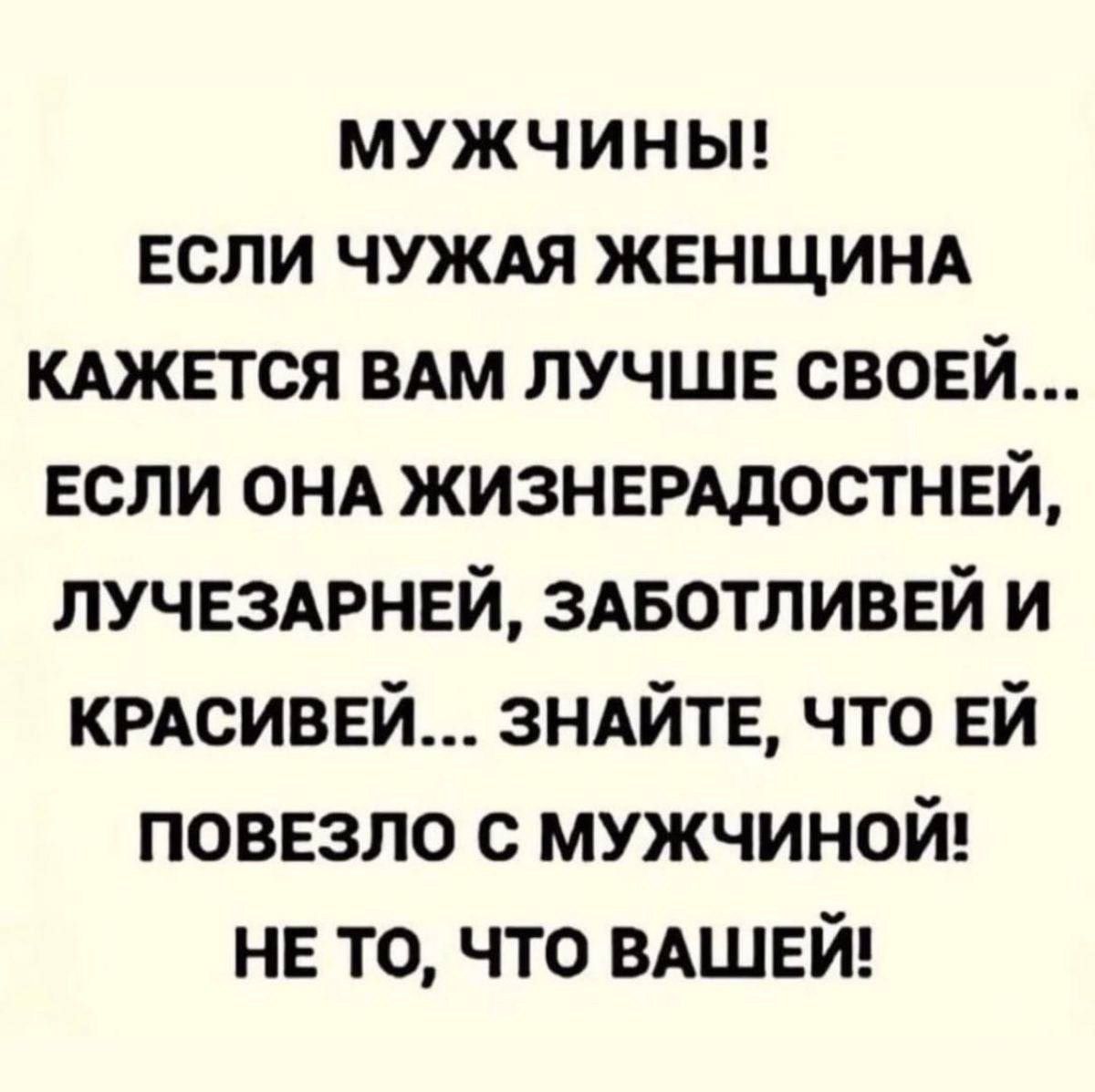 МУЖЧИНЫ ЕСЛИ ЧУЖАЯ ЖЕНЩИНА КАЖЕТСЯ ВАМ ЛУЧШЕ СВОЕЙ ЕСЛИ ОНА ЖИЗНЕРАДОСТНЕЙ ЛУЧЕЗАРНЕЙ ЗАБОТЛИВЕЙ И КРАСИВЕЙ ЗНАЙТЕ ЧТО ЕЙ ПОВЕЗЛО С МУЖЧИНОЙ НЕ ТО ЧТО ВАШЕЙ