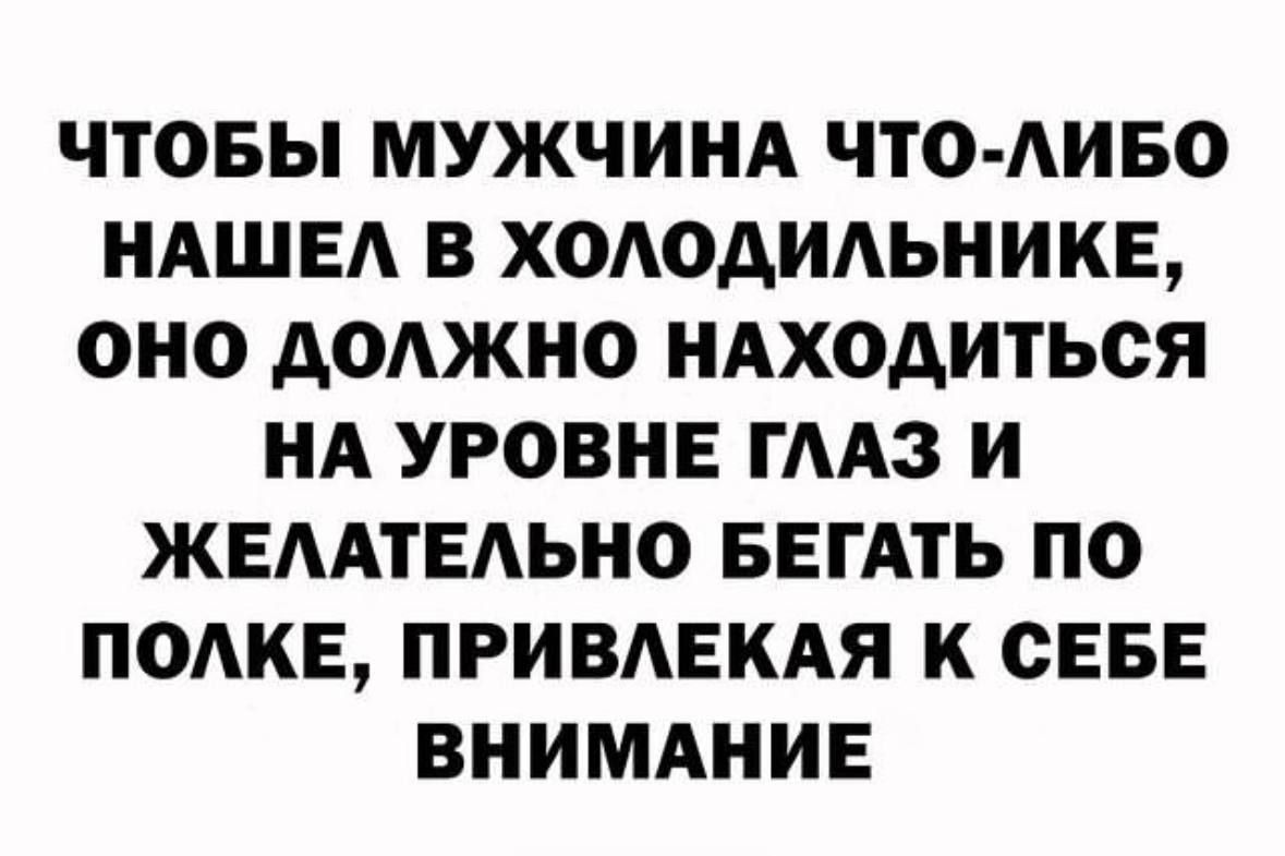 ЧТОБЫ МУЖЧИНА ЧТО ЛИБО НАШЕЛ В ХОЛОДИЛЬНИКЕ ОНО ДОЛЖНО НАХОДИТЬСЯ НА УРОВНЕ ГЛАЗ И ЖЕЛАТЕЛЬНО БЕГАТЬ ПО ПОЛКЕ ПРИВЛЕКАЯ К СЕБЕ ВНИМАНИЕ