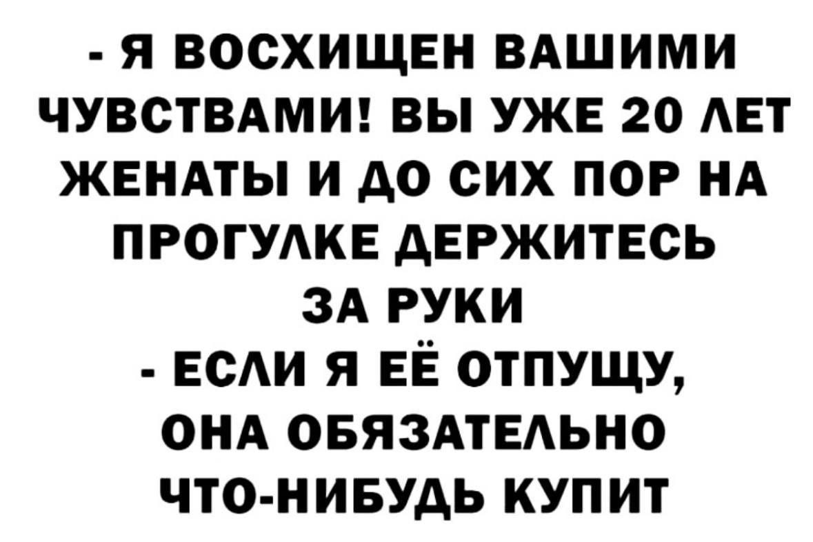 Я ВОСХИЩЕН ВАШИМИ ЧУВСТВАМИ ВЫ УЖЕ 20 ЛЕТ ЖЕНАТЫ И ДО СИХ ПОР НА ПРОГУЛКЕ ДЕРЖИТЕСЬ ЗА РУКИ ЕСЛИ Я ЕЁ ОТПУЩУ ОНА ОБЯЗАТЕЛЬНО ЧТО НИБУДЬ КУПИТ