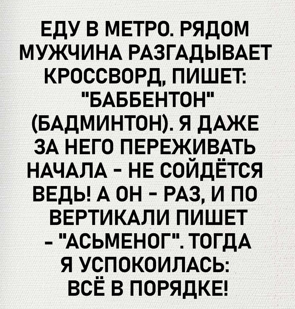 ЕДУ В МЕТРО РЯДОМ МУЖЧИНА РАЗГАДЫВАЕТ КРОССВОРД ПИШЕТ БАББЕНТОН БАДМИНТОН Я ДАЖЕ ЗА НЕГО ПЕРЕЖИВАТЬ НАЧАЛА НЕ СОЙДЁТСЯ ВЕДЫ А ОН РАЗ И ПО ВЕРТИКАЛИ ПИШЕТ АСЬМЕНОГ ТОГДА Я УСПОКОИЛАСЬ ВСЁ В ПОРЯДКЕ