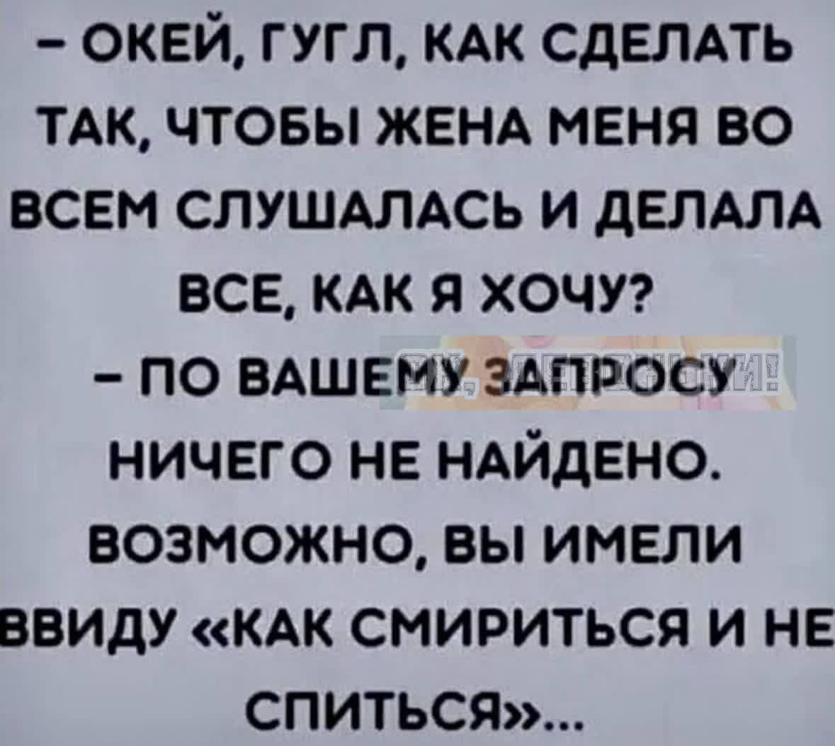 ОКЕЙ ГУГЛ КАК СДЕЛАТЬ ТАК ЧТОБЫ ЖЕНА МЕНЯ ВО ВСЕМ СЛУШАЛАСЬ И ДЕЛАЛА ВСЕ КАК Я ХОЧУ ПО ВАШЕМУ ЗАПРОСУ НИЧЕГО НЕ НАЙДЕНО ВОЗМОЖНО ВЫ ИМЕЛИ ВВИДУ КАК СМИРИТЬСЯ И НЕ СПИТЬСяЯ