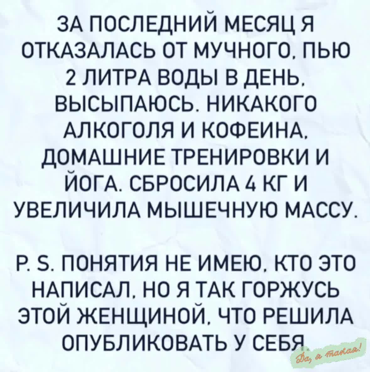 ЗА ПОСЛЕДНИЙ МЕСЯЦ Я ОТКАЗАЛАСЬ ОТ МУЧНОГО ПЬЮ 2 ЛИТРА ВОДЫ В ДЕНЬ ВЫСЫПАЮСЬ НИКАКОГО АЛКОГОЛЯ И КОФЕИНА ДОМАШНИЕ ТРЕНИРОВКИ И ЙОГА СБРОСИЛА 4 КГИ УВЕЛИЧИЛА МЫШЕЧНУЮ МАССУ Р 5 ПОНЯТИЯ НЕ ИМЕЮ КТО ЭТО НАПИСАЛ НО Я ТАК ГОРЖУСЬ ЭТОИ ЖЕНЩИНОЙ ЧТО РЕШИЛА ОПУБЛИКОВАТЬ У СЕБ__