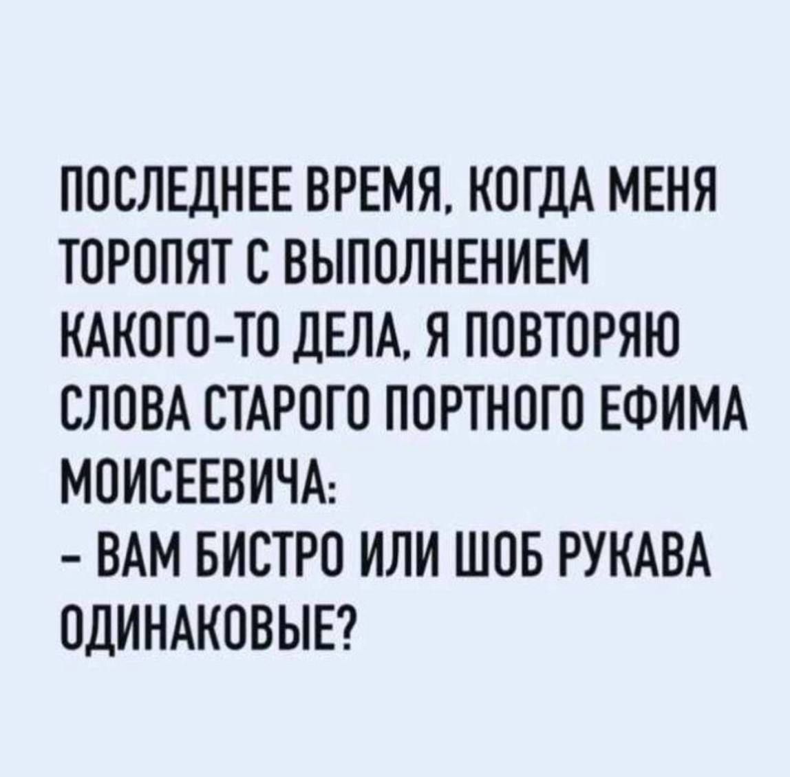 ПОСЛЕДНЕЕ ВРЕМЯ КОГДА МЕНЯ ТОРОПЯТ С ВЫПОЛНЕНИЕМ КАКОГО ТО ДЕЛА Я ПОВТОРЯЮ СЛОВА СТАРОГО ПОРТНОГО ЕФИМА МОИСЕЕВИЧА ВАМ БИСТРО ИЛИ ШОБ РУКАВА ОДИНАКОВЫЕ