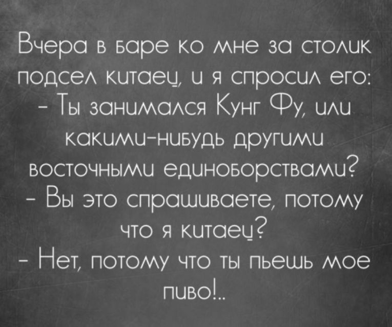 Вчера в варе ко мне за столик подсел китаец и я спросил его Ты занимался Кунг Ф или какими ниБудь другими восточными единоворствами Вы это спрашиваете потому что я китаеи Нет потому что ты пьешь мое пчво