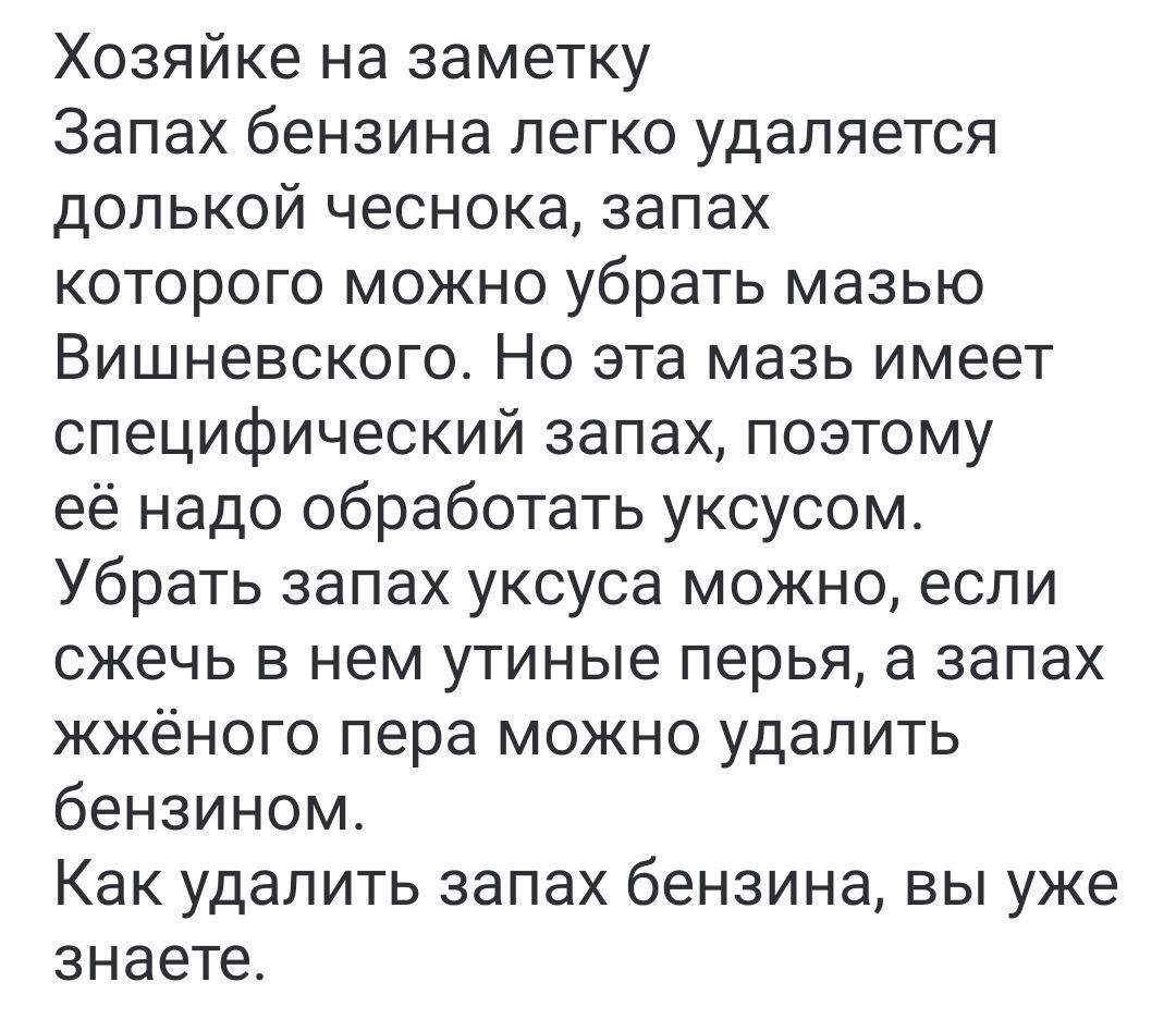 Хозяйке на заметку Запах бензина легко удаляется долькой чеснока запах которого можно убрать мазью Вишневского Но эта мазь имеет специфический запах поэтому её надо обработать уксусом Убрать запах уксуса можно если сжечь в нем утиные перья а запах жжёного пера можно удалить бензином Как удалить запах бензина вы уже знаете