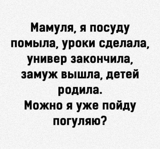 Мамуля, я посуду помыла, уроки сделала, универ закончила, замуж вышла, детей родила. Можно я уже пойду погуляю?