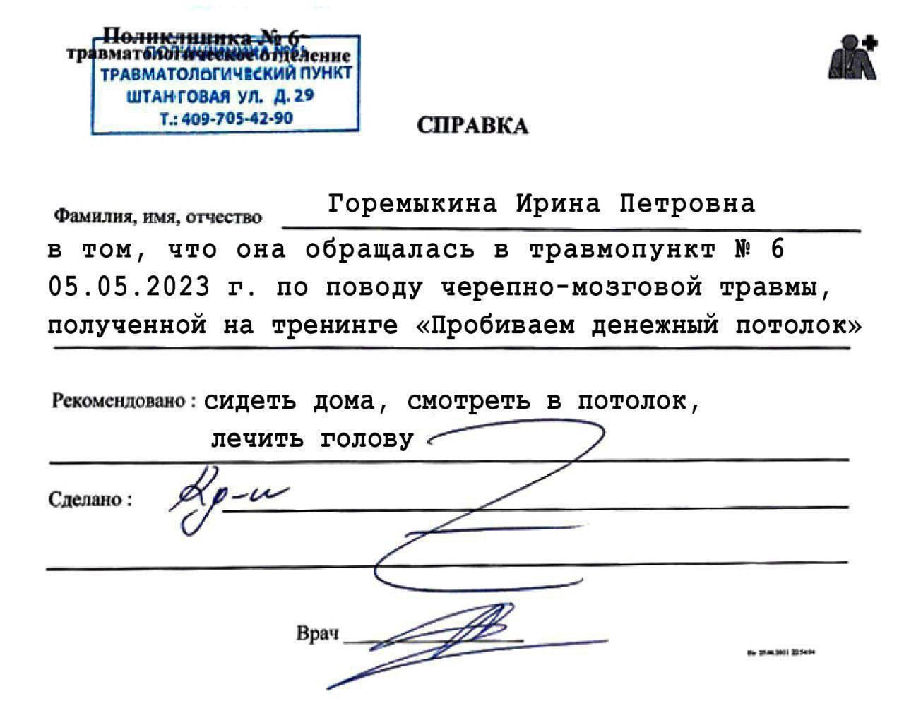 СПРАВКА

Фамилия, имя, отчество
Горемыкина Ирина Петровна
в том, что она обращалась в травмпункт № 6 05.05.2023 г. по поводу черепно-мозговой травмы, полученной на тренинге «Пробиваем денежный потолок»

Рекомендация: сидеть дома, смотреть в потолок, лечить голову

Сделано:  

Врач: