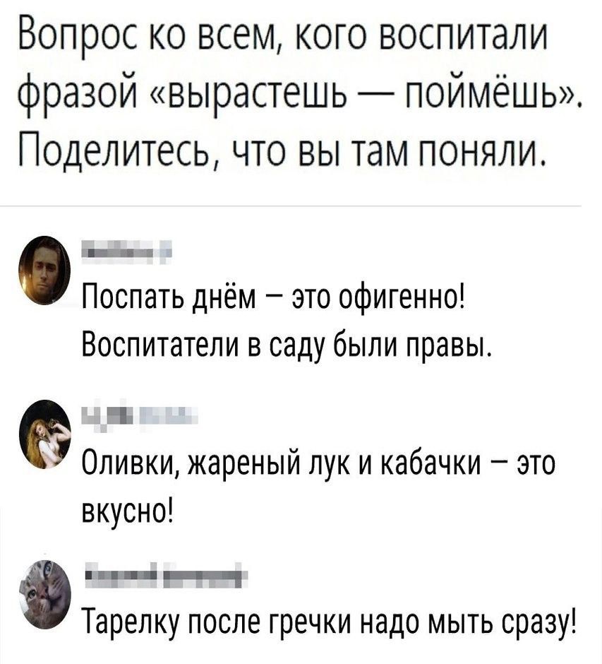 Вопрос ко всем, кого воспитали фразой «вырастешь — поймёшь». Поделитесь, что вы там поняли.

Поспать днём — это офигенно! Воспитатели в саду были правы.
Оливки, жареный лук и кабачки — это вкусно!
Тарелку после гречки надо мыть сразу!