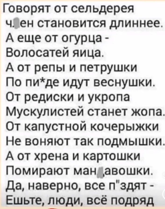 Говорят от сельдерея чден становится длиннее А еще от огурца Волосатей яица А от репы и петрушки По пиде идут веснушки От редиски и укропа Мускулистей станет жопа От капустной кочерыжки Не воняют так подмышки А от хрена и картошки Помирают мандавошки Да наверно все пздят Ешьте дюди всё подряд