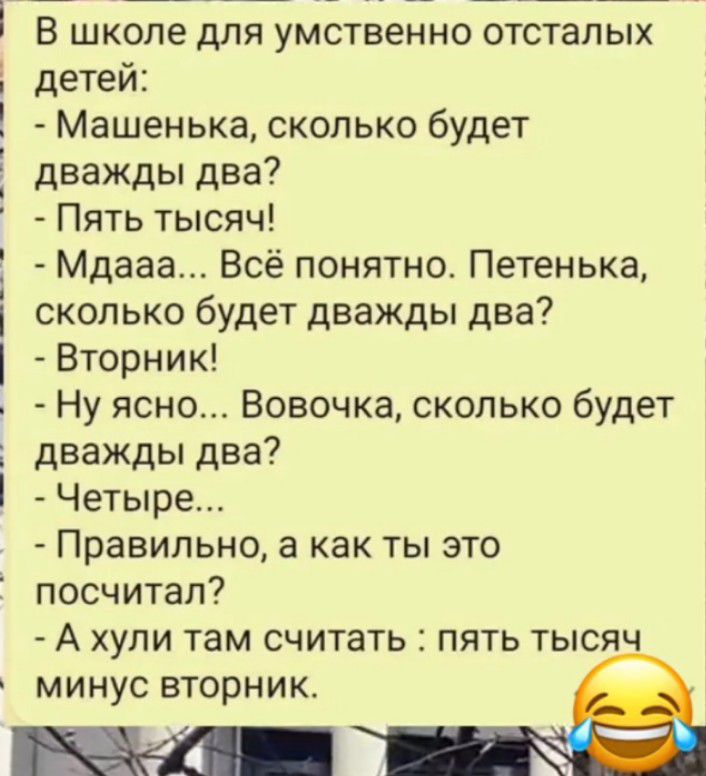 В школе для умственно отсталых детей Машенька сколько будет дважды два Пять тысяч Мдааа Всё понятно Петенька сколько будет дважды два Вторник Ну ясно Вовочка сколько будет дважды два Четыре Правильно а как ты это посчитал А хули там считать пять тысяч МИНУС ВТОРНИК