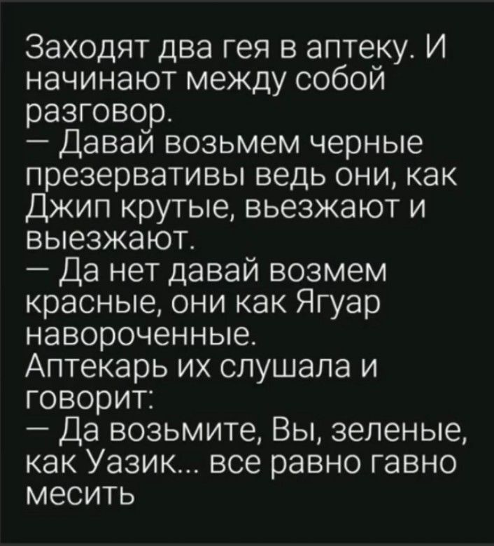 Заходят два гея в аптеку И начинают между собой разговор Даваи возьмем черные презервативы ведь они как Джип крутые вьезжают и выезжают Да нет давай возмем красные они как Ягуар навороченные Аптекарь их слушала и говорит Да возьмите Вы зеленые как Уазик все равно гавно месить