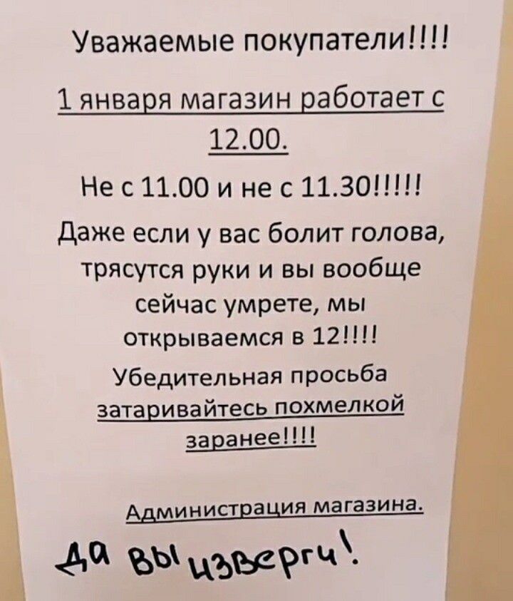 Уважаемые покупатели 1 января магазин работает с 1200 Нес1100 и не с 1130 Даже если у вас болит голова трясутся руки и вы вообще сейчас умрете мы открываемся в 12 Убедительная просьба затаривайтесь похмелкой заранее АДМИНИСТЕВЦИЯ магазина Л0 ы ъвзг