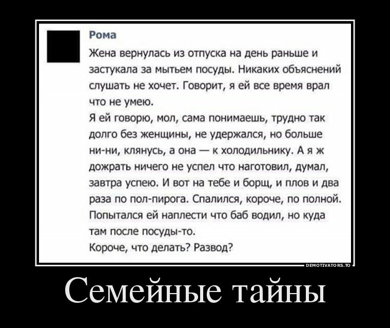 Рома Жена вернулась из отпуска на день раньше и застукапа за мытьем посуды Никаких объяснений слушать не хочет Говорит я ей все время врап что не умею Я ей говорю мол сама понимаешь трудно так долго без женщины не удержался но больше НИНИ клянусь а она к холодильнику А я ж дожрать ничего не успел что наготовип думал завтра успею И вот на тебе и борщ и плов и два раза по поппирога Спалипся короче п