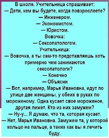 В школе Учительница спрашивает дети кем вы Будете когда повзрослеете Инженером Экономистом Юристом Вовочка Сексопатологом Учительница Вовочка а ты сам то представляешь хоть примерно чем заниматся сексопатологи Конечно Объясни Вот например Марья Ивановна идут по улице две женщины у обеих руках по мороженому Одна кусает свое морожэное другая лижет Кто из них замужем Ну у Я думаю чю та которая кусает