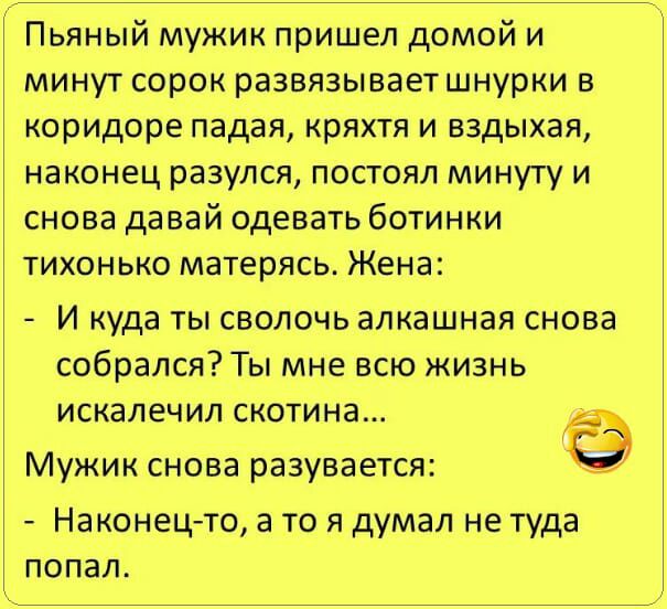Пьяный мужик пришел домой и минут сорок развязывает шнурки в коридоре падая кряхтя и вздыхая наконец разулся постоял минуту и снова давай одевать ботинки тихонько матерясь Жена И куда ты сволочь алкашная снова собрался Ты мне всю жизнь искалечил скотина Мужик снова разувается Наконец то а то я думал не туда попал