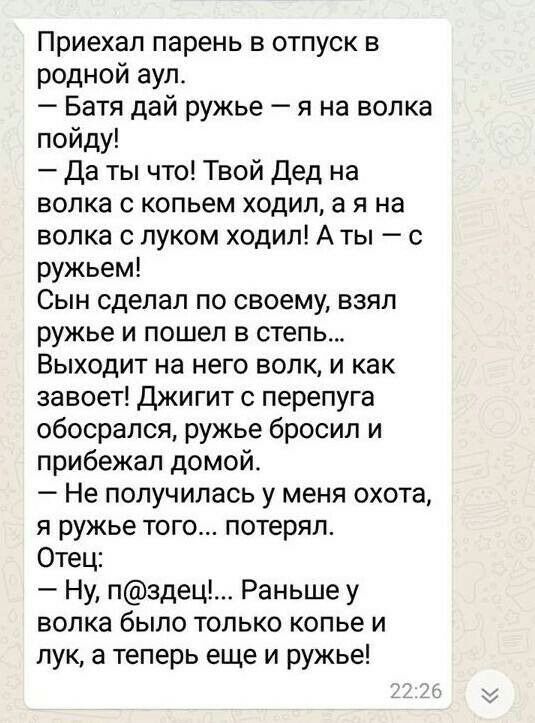 Приехал парень в отпуск в родной аул Батя дай ружье я на волка пойду Да ты что Твой Дед на волка с копьем ходил а я на волка с луком ходил А ты с ружьем Сын сделал по своему взял ружье и пошел в степь Выходит на него волк и как завоет Джигит с перепуга обосрался ружье бросил и прибежал домой Не получилась у меня охота я ружье того потерял Отец Ну пздец Раньше у волка было только копье и лук а тепе