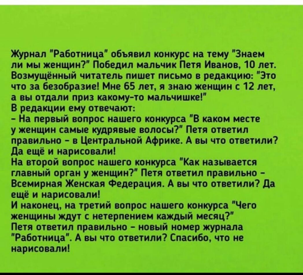 Журнал Работница объявил конкурс на тему Знаем ли мы женщин Победил мальчик Петя Иванов 10 лет Возмущённый читатель пишет письмо в редакцию Это что за безобразие Мне 65 лет я знаю женщин с 12 лет а вы отдали приз какому то мальчишке В редакции ему отвечают На первый вопрос нашего конкурса В каком месте у женщин самые кудрявые волосы Петя ответил правильно в Центральной Африке А вы что ответили да 