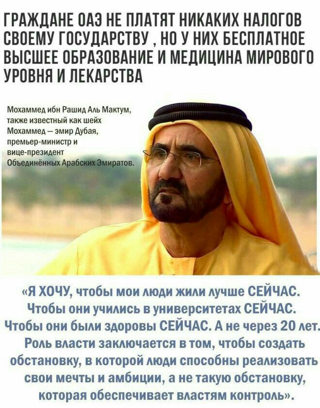 ГРАЖДАНЕ ОАЭ НЕ ПЛАТЯТ НИКАКИХ НАЛОГОВ СВОЕМУ ГОСУДАРСТВУ НО У НИХ БЕСПЛАТНОЕ ВЫСШЕЕ ОБРАЗОВАНИЕ И МЕДИЦИНА МИРОВОГО УРОВНЯ И ЛЕКАРСТВА Мохаммед ибн Рашид Аль Мактум также известный как шейх Мохаммед эмир Дубая премьер минисгр и вице през ент _ я ХОЧУ чтобы мои люди жили лучше СЕЙЧАС Чтобы они учились в университетах СЕЙЧАС Чтобы они были здоровы СЕЙЧАС А не через 20 лет Роль власти заключается в 