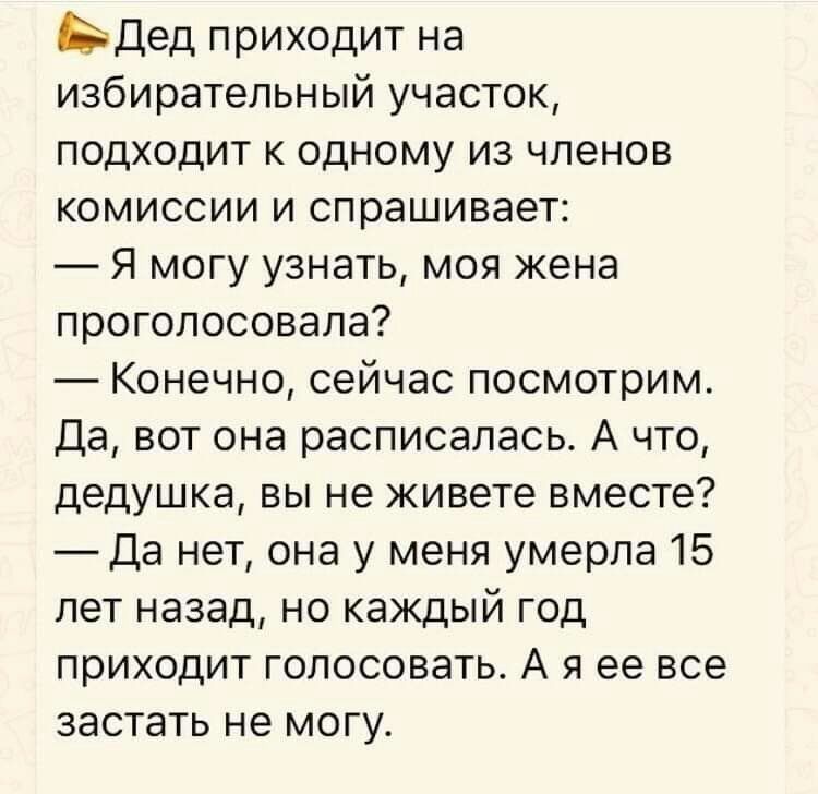 Ьдед приходит на избирательный участок подходит к одному из членов комиссии и спрашивает Я могу узнать моя жена проголосовала Конечно сейчас посмотрим Да вот она расписалась А что дедушка вы не живете вместе Да нет она у меня умерла 15 лет назад но каждый год приходит голосовать А я ее все застать не могу